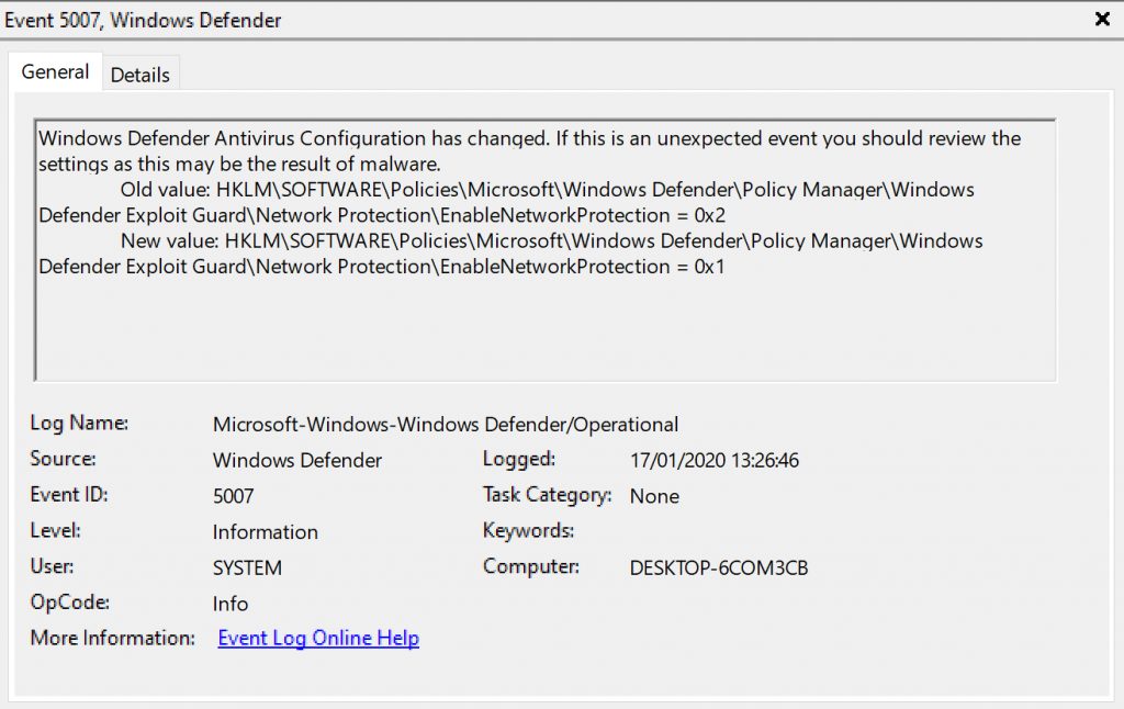 Event 507, Windows Defender 
General Details 
Windows Defender Antivirus Configuration has changed. If this is an unexpected event you should review the 
settings as this may be the result of malware. 
Old value. Defender\PoIicy Manaqer\Windows 
Defender Exploit Guard\Network Protection\EnabIeNetworkProtection Ox2 
New value. Defender\PoIicy Manaqer\Windows 
Defender Exploit GuardNNetwork Protection\EnabIeNetworkProtection Oxl 
Log Name: 
Source 
ID: 
OpCode 
More Information: 
Microsoft-Windows-Windop,s Defender,operational 
Defender 
Information 
SYSTEM 
Info 
kygnt.Lu.Qnling.Hg12 
Logged: 
17/01/2020 132646 
Task Category: None 
Computer: 
DESKTOP-KOM3CB 