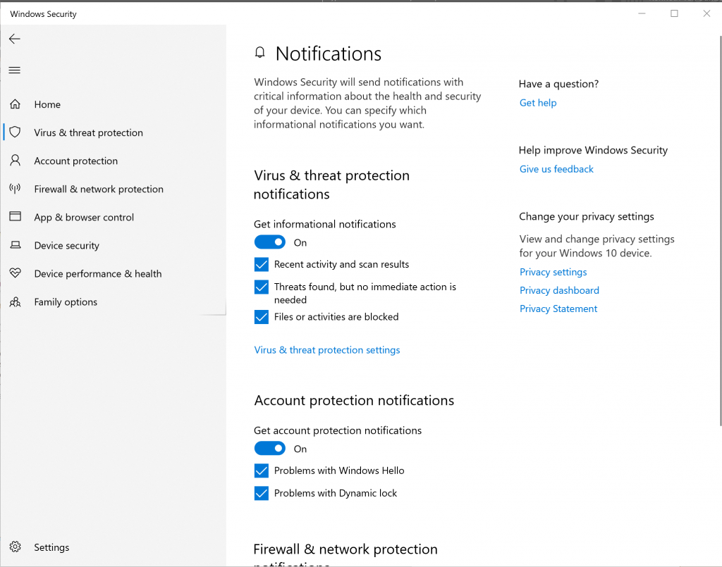 Windows Security 
Home 
Virus & threat protection 
Account protection 
Firewall & network protection 
App & browser control 
Device security 
Device performance & health 
Family options 
Setf ngs 
Q Notifications 
Windows Security will send notifications with 
critical information about the health and security 
of your device. You can specify which 
informational notifications you want. 
Virus & threat protection 
notifications 
Get informational notifications 
on 
Recent activity and scan results 
Threats found, but no immediate action is 
needed 
Files or activities are blocked 
Virus & threat protection settings 
Account protection notifications 
Get account protection notifications 
on 
Problems with Windows Hello 
Problems with Dynamic lock 
Firewall & network protection 
Have a question? 
Get help 
Help improve Windows Security 
Give us feedback 
Change your privacy settings 
View and change privacy settings 
for your Windows 10 device. 
Privacy settings 
Privacy dashboard 
Privacy Statement 