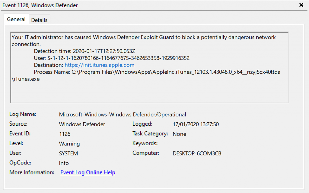 Event 1126, Windows Defender 
General Details 
Your IT administrator has caused Windows Defender Exploit Guard to block a potentially dangerous network 
connection. 
Detection time: 2020-01-17T1227:S0053Z 
user: S- 1-12-1-1620780166-1164677675-3462653358-1929916352 
Destination: it. 
process Name: 
\iTunesexe 
Log Name: 
Source: 
Event ID: 
Level: 
User: 
OpCode: 
More Information: 
Microsoft Windows-Windows Defender,operational 
Windows Defender 
1126 
SYSTEM 
Info 
Event Log Online Help 
Logged: 
17/01/2020 132750 
Task Category: None 
Kepvords: 
Computer: 
DESKTOP-KOM3CB 