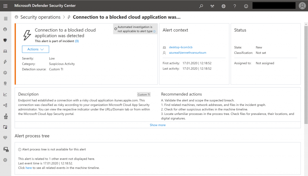 Microsoft Defender Security Center 
@ Security operations > 
Connection to a blocked cloud application was... 
Connection to a blocked cloud 
application was detected 
This alert is part of incident (3) 
Actions v 
Automated investigation is 
not applicable to alert type @ 
Custom TI 
Alert context 
desktop-6com3cb 
azuread\kennethvansurksum 
Low 
Suspicious Activity 
Custom Tl 
Status 
State: 
Classification: 
Assigned to: 
Admin_lnsight24@insight24... 
New 
Not set 
Not assigned 
Severity: 
Category: 
Detection source: 
Description 
First activity: 
Last activity: 
17.01.2020 
17.01.2020 
Endpoint had established a connection with a risky cloud application itunes.apple.com. This 
connection was classified as risky according to your organization Microsoft Cloud App Security 
administrator. You can view the respective indicator under the URLs/Domain tab or from within 
the Microsoft Cloud App Security portal. 
Recommended actions 
A. Validate the alert and scope the suspected breach. 
1. Find related machines, netvuork addresses, and files in the incident graph. 
2. Check for other suspicious activities in the machine timeline. 
3. Locate unfamiliar processes in the process tree. Check files for prevalence, their locations, and 
digital signatures. 
Show more 
Alert process tree 
O Alert process tree is not available for this alert 
This alert is related to I other event not displayed here. 
Last event time is 17.012020 12:18:52. 
Click here to see all related events in the machine timeline. 