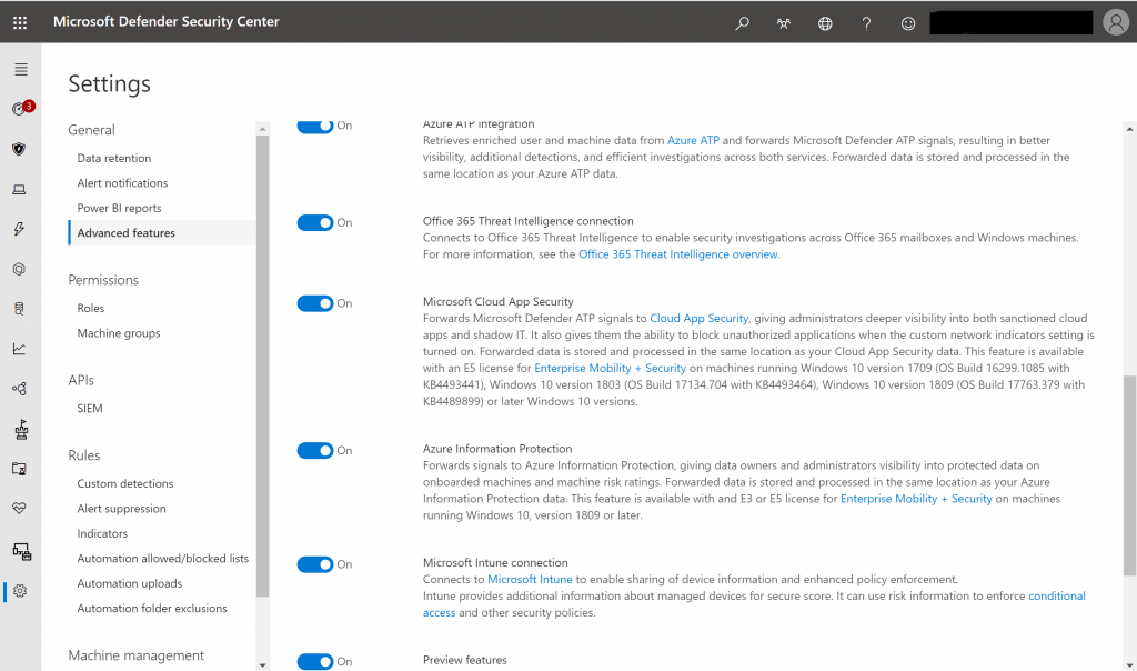 Microsoft Defender Security Center 
Settings 
General 
Data retention 
Alert notifications 
Power Bl reports 
Advanced features 
permissions 
Roles 
Machine groups 
APIs 
SIEM 
Rules 
Custom detections 
Alert suppression 
Indicators 
Automation allowed/blocked lists 
Automation uploads 
Automation folder exclusions 
Machine management 
Admin_lnsight24@insight24... 
on 
on 
on 
on 
on 
on 
Azure Integration 
Retrieves enriched user and machine data from Azure ATP and forwards Microsoft Defender ATP signals, resulting in better 
visibility, additional detections, and efficient investigations across both services. Forwarded data is stored and processed in the 
same location as your Azure ATP data. 
Office 365 Threat Intelligence connection 
Connects to Office 365 Threat Intelligence to enable security investigations across Office 365 mailboxes and Windows machines, 
For more information, see the Office 365 Threat Intelligence overview, 
Microsoft Cloud App Security 
Forwards Microsoft Defender ATP signals to Cloud App Security, giving administrators deeper visibility into both sanctioned cloud 
apps and shadow IT, It also gives them the ability to block unauthorized applications when the custom network indicators setting is 
turned on, Forwarded data is stored and processed in the same location as your Cloud App Security data, This feature is available 
With an license for Enterprise Mobility + Security on machines running Windows 10 version 1709 (OS Build 16299, 1085 With 
KB4493441), Windows 10 version 1803 (OS Build 17134.704 with KB4493464), Windows 10 version 1809 (OS Build 17763.379 with 
04489899) or later Windows 10 versions. 
Azure Information Protection 
Forwards signals to Azure Information Protection, giving data owners and administrators visibility into protected data on 
onboarded machines and machine risk ratings. Forwarded data is stored and processed in the same location as your Azure 
Information Protection data. This feature is available With and a or E5 license for Enterprise Mobility + Security on machines 
running Windows 10, version 1809 or later. 
Microsoft connection 
Connects to Microsoft Intune to enable sharing Of device information and enhanced policy enforcement. 
Intune provides additional information about managed devices for secure score. It can use risk information to enforce conditional 
access and Other security policies. 
Preview features 