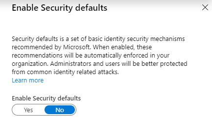 Machine generated alternative text:
Enable Security defaults 
Security defaults is a set of basic identity security mechanisms 
recommended by Microsoft. When enabled, these 
recommendations will be automatically enforced in your 
organization. Administrators end users will be better protected 
from common identity related attacks. 
Learn more 
Enable Security defaults 
x 