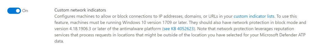 On 
Custom network indicators 
Configures machines to allow or block connections to IP addresses, domains, or URLs in your custom indicator lists. To use this 
feature, machines must be running Windows 10 version 1709 or later. They should also have netvuork protection in block mode and 
version 4.18.1906.3 or later of the antimalware platform (see KB 4052623). Note that network protection leverages reputation 
services that process requests in locations that might be outside of the location you have selected for your Microsoft Defender ATP 
data. 