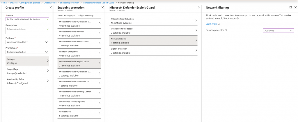 H«ne - Confgwation 
Create profile 
- W10 
platfon•n • 
Windows 10 later 
Endsmint prot«tim 
Settings 
Configure 
O æla:ted 
o Rule(s) configured 
Endpoint Vi 
Endpoint protection 
SeQt a Qtegory to configwe 
10 milable 
milable 
sma 
2 settings available 
40 settings available 
21 
2 settings available 
Gun. 
setting available 
sæie,• 
18 milable 
46 settings available 
5 settings available 
plo 
it Guard filtering 
Microsoft Defender Exploit Guard 
Surface 
15 settings available 
settings available 
filtering 
1 milable 
3 
Network filtering 
Block outtwd 'mm any app to IP/don-.in TWs un 
abl«i in mxie 
Netmrk O 
Audit 