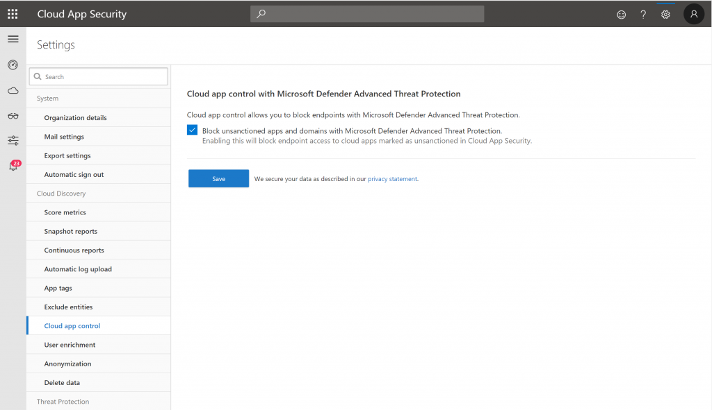 Cloud App Security 
Settings 
Q Search 
System 
Organization details 
Mail settings 
Export settings 
19 
Automatic sign out 
Cloud Discovery 
Score metrics 
Snapshot reports 
Continuous reports 
Automatic log upload 
App tags 
Exclude entities 
Cloud app control 
user enrichment 
Anonym ization 
Delete data 
Threat Protection 
Cloud app control with Microsoft Defender Advanced Threat Protection 
Cloud app control allows you to block endpoints With Microsoft Defender Advanced Threat Protection. 
Block unsanctioned apps and domains with Microsoft Defender Advanced Threat Protection. 
Enabling this Will block endpoint access to cloud apps marked as unsanctioned in Cloud App Security. 
Save 
Secure your data as described in our privacy Statement, 