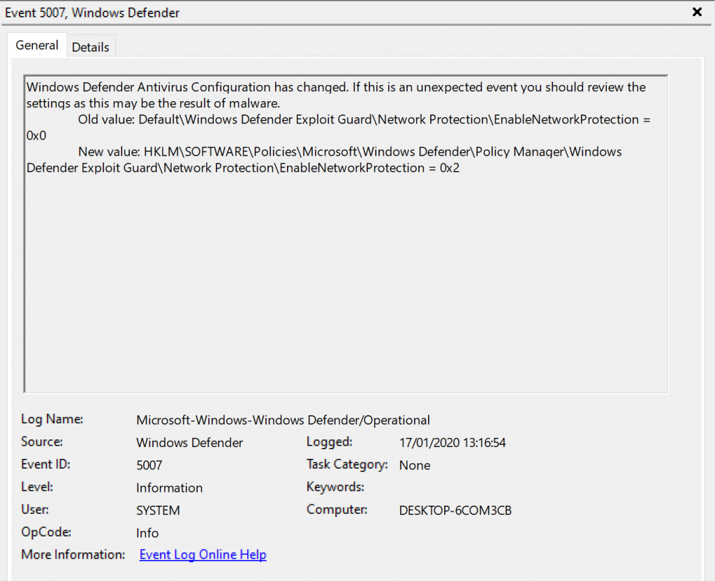 Event 507, Windows Defender 
General Details 
Windows Defender Antivirus Configuration has changed. If this is an unexpected event you should review the 
settings as this may be the result of malware. 
Old value: Default\Windows Defender Exploit Guard\Network Protection\EnabIeNetworkProtection 
New value: Defender\PoIicy Manaqer\Windows 
Defender Exploit GuardNNetwork Protection\EnabIeNetworkProtection Ox2 
Log Name: 
Source 
Event ID: 
OpCode 
More Information: 
Microsoft-Windows-Windop,s Defender,operational 
Windo'.% Defender 
Information 
SYSTEM 
Info 
kygnt.Lga.Qnling.Hg12 
Logged: 
17/01/2020 
Task Category: None 
Computer: 
DESKTOP-KOM3CB 