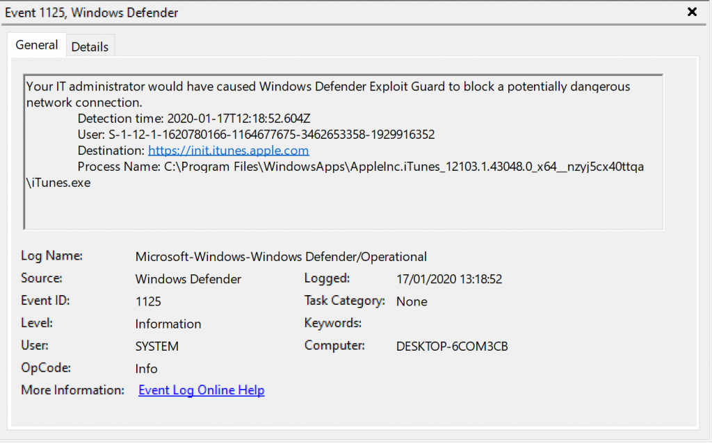 Event 1125, Windows Defender 
General Details 
Your IT administrator would have caused Windows Defender Exploit Guard to block a potentially dangerous 
network connection. 
Detection time: 2020-01-17T12: 1852.604Z 
User. s. 1 1929916352 
Destination: httQv.'.'init RQQle cnm 
Process Name: 
iTunes.exe 
Log Name: 
Source 
Event ID: 
OpCode 
More Information: 
Microsoft-Windows-Windop,s Defender,operational 
Defender 
1125 
Information 
SYSTEM 
Info 
kygnt.Lga.Qnling.Hg12 
Logged: 
17/01/2020 
Task Category: None 
Computer: 
DESKTOP-KOM3CB 