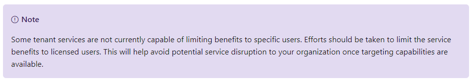 Machine generated alternative text:
O Note 
Some tenant services are not currently capable of limiting benefits to specific users. Efforts should be taken to limit the service 
benefits to licensed users. This will help avoid potential service disruption to your organization once targeting capabilities are 
available. 