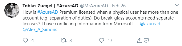 Machine generated alternative text:
Tobias Zuegel I #AzureAD 
@MrAzureAD Feb 26 
How is #AzureAD Premium licensed when a physical user has more than one 
account (e.g. separation of duties). Do break-glass accounts need separate 
licenses? I have conflicting information from Microsoft @azuread 
@Alex_A_Simons 
0 17 