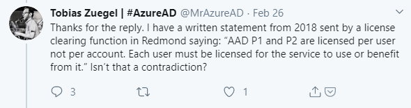 Machine generated alternative text:
Tobias Zuegel I #AzureAD 
@MrAzureAD Feb 26 
Thanks for the reply. I have a written statement from 2018 sent by a license 
clearing function in Redmond saying: "AAD PI and 92 are licensed per user 
not per account. Each user must be licensed for the service to use or benefit 
from it." Isn't that a contradiction? 
03 