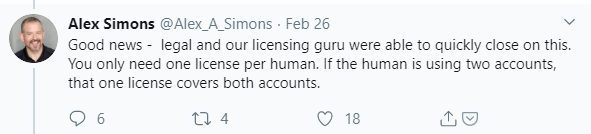 Machine generated alternative text:
Alex Simons @Alex_A_Simons • Feb 26 
Good news - legal and our licensing guru were able to quickly close on this. 
You only need one license per human. If the human is using two accounts, 
that one license covers both accounts. 
0 18 