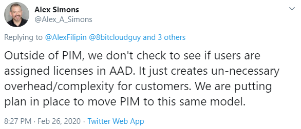 Machine generated alternative text:
Alex Simons 
@Alex_A_Simons 
Replying to @AlexFilipin @8bitcloudguy and 3 others 
Outside of PIM, we don't check to see if users are 
assigned licenses in AAD. It just creates un-necessary 
overhead/complexity for customers. We are putting 
plan in place to move PIM to this same model. 
8:27 PM • Feb 26, 2020 • Twitter Web App 