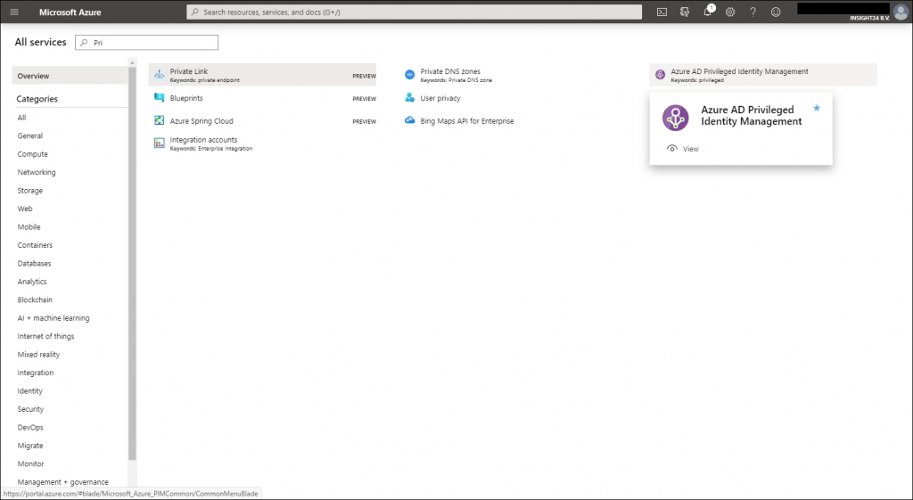 Machine generated alternative text:
Microsoft Azure 
All services 
Overview 
Categories 
All 
General 
Compute 
Networking 
Storage 
Web 
Mobile 
Containers 
Databases 
Analytics 
Blockchein 
Al + machine learning 
Internet of things 
Mixed reality 
Integration 
Identity 
Security 
Devops 
Migrate 
Monitor 
Management + governance 
Sesrcf7 resources, services. Enc docs (G+/) 
Private Link 
KeywdE 
Blueprints 
Azure Spring Cloud 
Integration accounts 
KeywdE Int.gGt& 
Q 
O 
PREVIEW 
PREVIEW 
PREVIEW 
o 
Private DNS zones 
KeywdE 
user privacy 
Bing Maps API for 
e 
nterprise 
Azure AD Privileged Identity Management 
KeywdE 
Azure AD Privileged 
Identity Management 
View 
https://portaI.azure.com/#bIade/Microsoft_Azure PIMCommon/CommonMenu81ade 