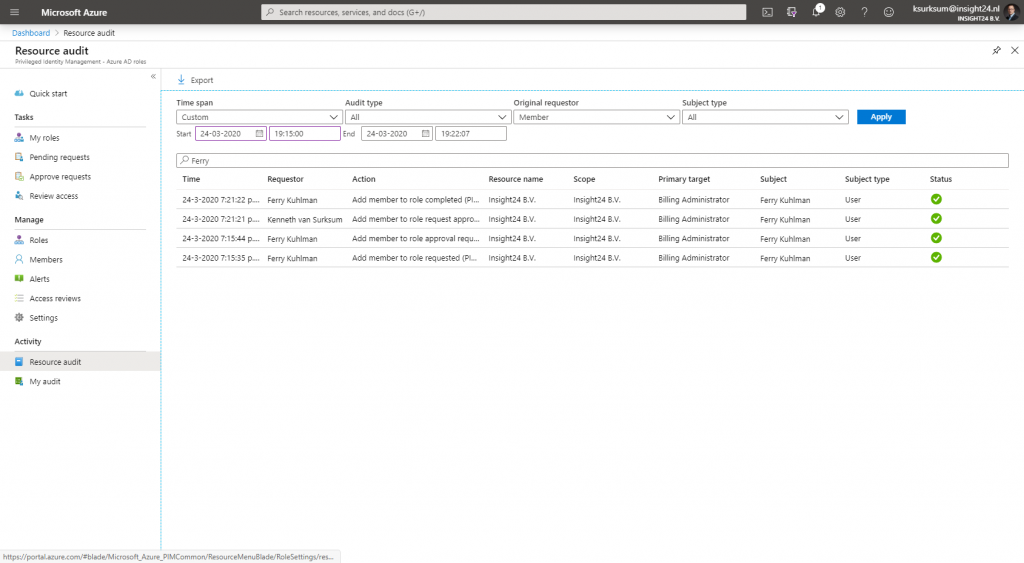 Machine generated alternative text:
Microsoft Azure 
Dashboard > 
Resource audit 
Resource audit 
Identity 
Quick start 
Tasks 
My roles 
Pending requests 
Approve requests 
Review access 
Manage 
Roles 
R Members 
Alerts 
Access reviews 
Settings 
Activity 
al Resource audit 
My audit 
Export 
Time span 
Custom 
Sesrch resources, sennces. Enc docs (G +/) 
Audit type 
All 
Q 
O 
Original requestor 
Member 
Subject type 
All 
Primary target 
Billing Administrator 
Billing Administrator 
Billing Administrator 
Billing Administrator 
ksurksum@insight24.nl 
INSIGHT2a av. 
Status 
x 
v 
start 24-03-2020 19:1 5:00 
End 24-03-2020 
p Ferry 
Time 
24-3-2020 p.... 
24-3-2020 p.... 
24-3-2020 p.... 
24-3-2020 p.... 
Requestor 
Ferry Kuhlman 
Kenneth van Surksum 
Ferry Kuhlman 
Ferry Kuhlman 
Add member to role completed (PL.. 
Add member to role request appro... 
Add member to role approval requ... 
Add member to role requested (PI... 
Resource name 
Insight24 B.V. 
Insight24 B.V. 
Insight24 B.V. 
Insight24 B.V. 
Scope 
Insight24 B.V. 
Insight24 B.V. 
Insight24 B.V. 
Insight24 B.V. 
Subject 
Ferry Kuhlman 
Ferry Kuhlman 
Ferry Kuhlman 
Ferry Kuhlman 
Subject type 
user 
user 
user 
user 
https://portal.azure.com/#bIade/Microso ft_Azure_ PI MCommon/ResourceMenu 8 lade/ RoleSe ttings/res... 