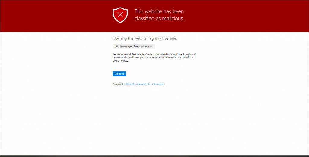 Machine generated alternative text:
This website has been 
classified as malicious. 
Opening his website might not be safe. 
http://www.spamlink.contoso.co... 
We recommend that you don't open this website, as opening it might not 
be safe and could harm your computer or result in malicious use of your 
personal data. 
Go Back 
Powered by Office 365 Advanced Threat Protection 