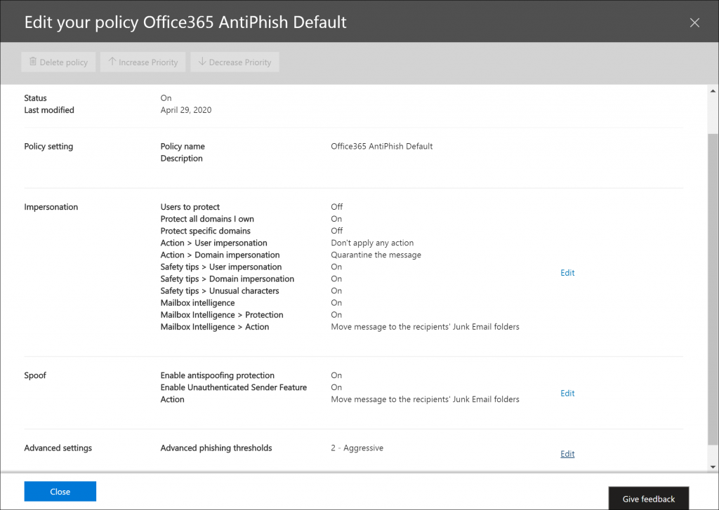 Machine generated alternative text:
Edit your policy Office365 AntiPhish Default 
Ij Delete policy 
Status 
Last modified 
Policy setting 
Impersonation 
Spoof 
Advanced settings 
Close 
Increase Priority V Decrease Priority 
On 
April 29, 2020 
Policy name 
Description 
Users to protect 
Protect all domains I own 
Protect specific domains 
Action > User impersonation 
Action > Domain impersonation 
Safety tips > User impersonation 
Safety tips > Domain impersonation 
Safety tips > Unusual characters 
Mailbox intelligence 
Mailbox Intelligence > Protection 
Mailbox Intelligence > Action 
Enable antispoofing protection 
Enable Unauthenticated Sender Feature 
Action 
Advanced phishing thresholds 
Office365 AntiPhish Default 
Off 
On 
Off 
Don't apply any action 
Quarantine the message 
On 
On 
On 
On 
On 
Move message to the recipients' Junk Email folders 
On 
On 
Move message to the recipients' Junk Email folders 
2 - Aggressive 
Edit 
Edit 
Edit 
Give feedback 