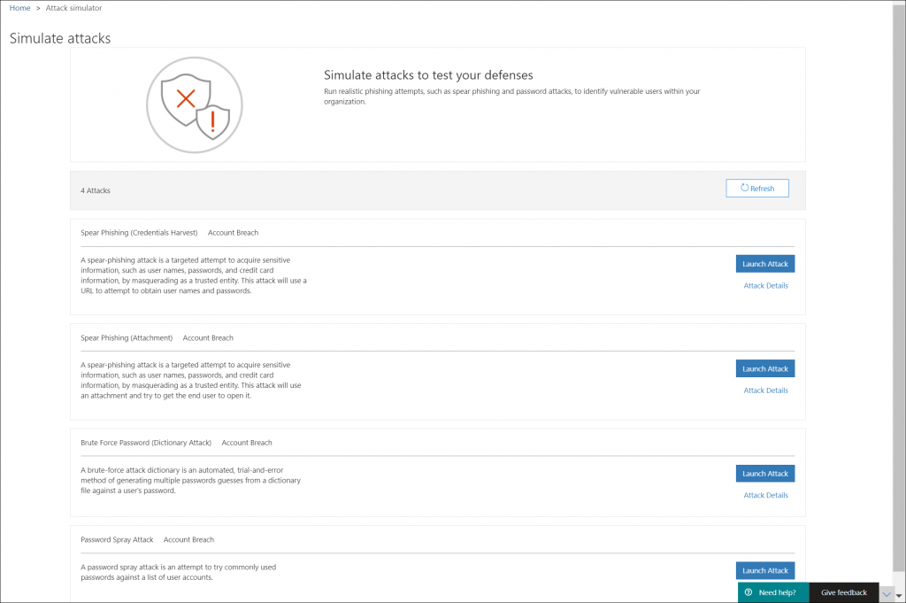 Machine generated alternative text:
Home > Attack simulator 
Simulate attacks 
Simulate attacks to test your defenses 
Run realistic phishing attempts, such as spear phishing and password attacks, to identify vulnerable users within your 
organization. 
4 Attacks 
Spear Phishing (Credentials Harvest) Account Breach 
A spear-phishing attack is a targeted attempt to acquire sensitive 
information, such as user names, passwords, and credit card 
information, by masquerading as a trusted entity. This attack will use a 
URL to attempt to obtain user names and passwords. 
Spear Phishing (Attachment) Account Breach 
A spear-phishing attack is a targeted attempt to acquire sensitive 
information, such as user names, passwords, and credit card 
information, by masquerading as a trusted entity. This attack will use 
an attachment and try to get the end user to open it. 
Brute Force Password (Dictionary Attack) Account Breach 
A brute-force attack dictionary is an automated, trial-and-error 
method of generating multiple passwords guesses from a dictionary 
file against a users password. 
Password Spray Attack Account Breach 
A password spray attack is an attempt to try commonly used 
passwords against a list of user accounts. 
CD Refresh 
Launch Attack 
Attack Details 
Launch Attack 
Attack Details 
Launch Attack 
Attack Details 
Launch Attack 
O Need help? 
Give feedback 
