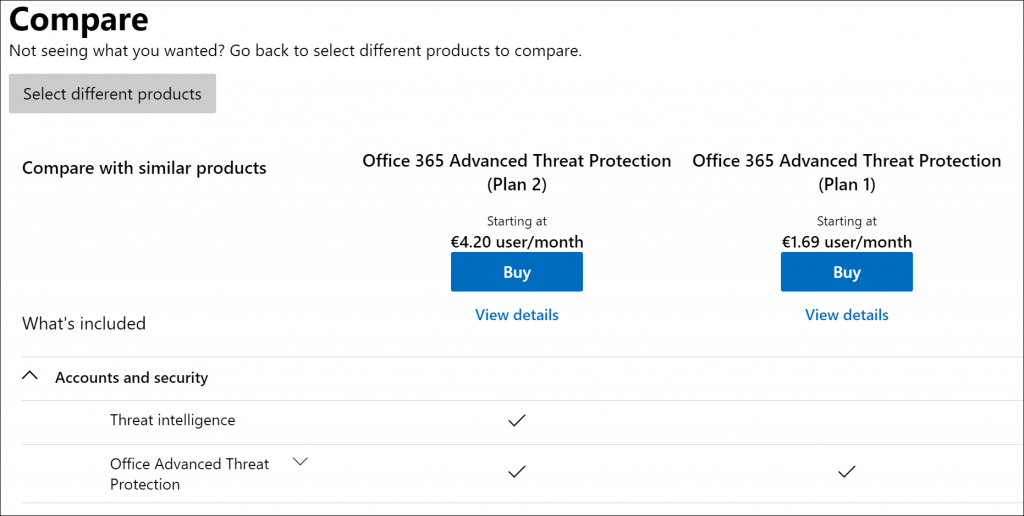 Machine generated alternative text:
Compare 
Not seeing what you wanted? Go back to select different products to compare. 
Select different products 
Compare with similar products 
What's included 
A Accounts and security 
Threat intelligence 
Office Advanced Threat 
Protection 
Office 365 Advanced Threat Protection 
(Plan 2) 
Starting at 
€4.20 user/month 
Buy 
View details 
Office 365 Advanced Threat Protection 
(Plan 1) 
Starting at 
€1.69 user/month 
Buy 
View details 