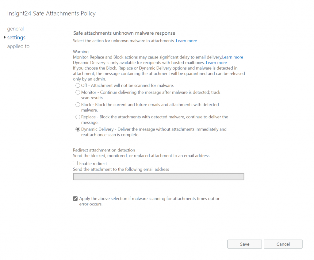 Machine generated alternative text:
Insight24 Safe Attachments Policy 
general 
Safe attachments unknown malware response 
settings 
Select the action for unknown malware in attachments. Learn more 
applied to 
Warning 
Monitor, Replace and Block actions may cause significant delay to email delivery.Learn more 
Dynamic Delivery is only available for recipients with hosted mailboxes. Learn more 
If you choose the Block, Replace or Dynamic Delivery options and malware is detected in 
attachment, the message containing the attachment will be quarantined and can be released 
only by an admin. 
C) Off - Attachment will not be scanned for malware. 
C) Monitor - Continue delivering the message after malware is detected; track 
scan results. 
C) Block - Block the current and future emails and attachments with detected 
malware. 
C) Replace - Block the attachments with detected malware, continue to deliver the 
message. 
@ Dynamic Delivery - Deliver the message without attachments immediately and 
reattach once scan is complete. 
Redirect attachment on detection 
Send the blocked, monitored, or replaced attachment to an email address. 
C] Enable redirect 
Send the attachment to the following email address 
Apply the above selection if malware scanning for attachments times out or 
error occurs. 