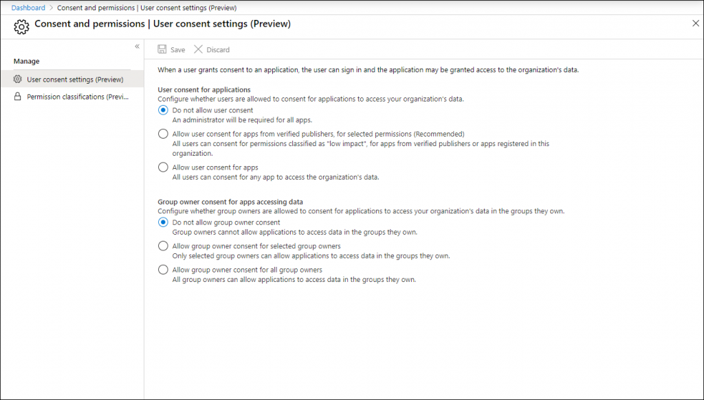 Machine generated alternative text:
Dashboard > Consent and permissions I user consent settings (Preview) 
o Consent and permissions I User consent settings (Preview) 
x 
Manage 
@ user consent settings (Preview) 
Permission classifications (Previ.. 
Save X Discard 
When a user grants consent to en application, the user cen sign in end the application may be granted access to the organization's data. 
user consent for applications 
Configure whether users are allowed to consent far applications to access ßur organization's data. 
@ Do not allow user consent 
An administrator will be required for all apps. 
C) Allow user consent for apps from verified publishers, far selected permissions (Recommended) 
All users can consent for permissions classified as "low impact", far apps from verified publishers or apps registered in this 
organization. 
C) Allow user consent for apps 
All users can consent for any app to access the organization's data. 
Group owner consent for apps accessing data 
Configure whether group owners are allowed to consent far applications to access your organization's data in the groups they own 
@ Do not allow group owner consent 
Group owners cannot allow applications to access data in the groups they own. 
C) Allow group owner consent for selected group owners 
Only selected group owners can allow applications to access data in the groups they awn. 
C) Allow group owner consent for all group owners 
All group owners can allow applications to access data in the groups they own. 