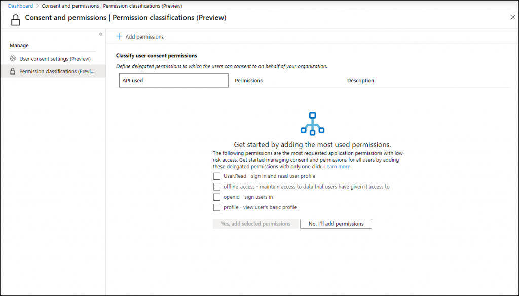 Machine generated alternative text:
Dashboard > Consent and permissions I Permission classifications (Preview) 
Consent and permissions I Permission classifications (Preview) 
x 
Manage 
@ user consent settings (Preview) 
Permission classifications (Previ... 
Add permissions 
Classify user consent permissions 
Define delegated permissions to which the users can consent to on behalf of your organization. 
API used 
Permissions 
Description 
Get started by adding the most used permissions. 
The following permissions are the most requested application permissions with law 
risk access. Get started managing consent end permissions for all users by adding 
these delegated permissions with only one click. Learn more 
user.Read - sign in and read user profile 
offline_access - maintain access to data that users have given it access to 
openid - sign users in 
profile - view users basic profile 
Yes, add selected permissions 
No, I'll add permissions 