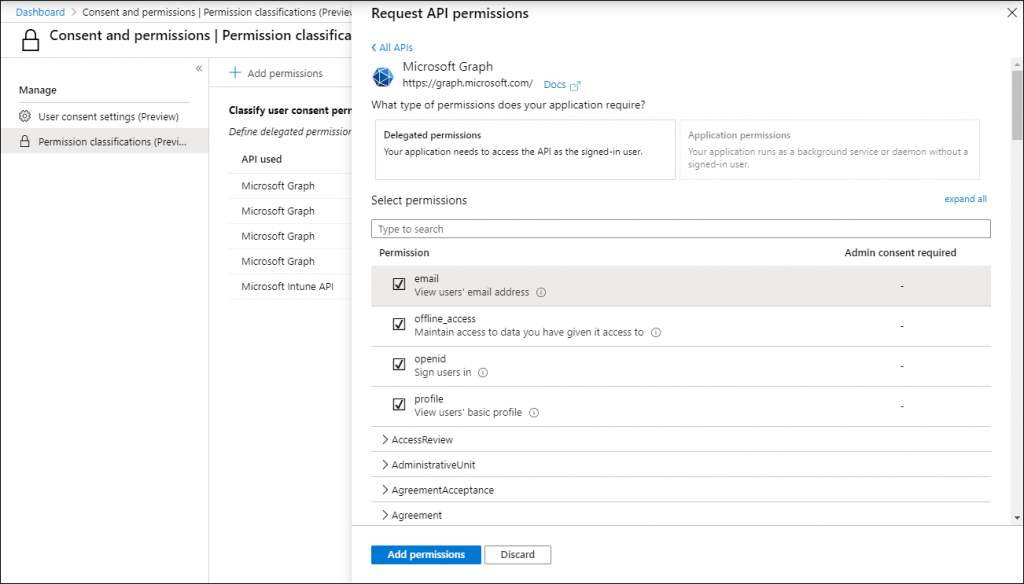 Machine generated alternative text:
Dashboard > Consent and permissions I Permission classifications (Previa 
Consent and permissions I Permission classifica 
Request API permissions 
< All APIs 
Microsoft Graph 
https://graph.microsoft.com/ Docs 
What type of permissions does your application require? 
Delegated permissions 
Your application needs to access the API as the signed-in user. 
Select permissions 
Type to search 
Permission 
email 
View users' email address C) 
offline access 
Maintain access to date you have given it access to O 
Openid 
Sign users in O 
profile 
View users' basic profile O 
> AccessReview 
> Administrativeunit 
> AgreementAcceptence 
x 
Manage 
@ user consent settings (Preview) 
Permission classifications (Previ... 
Add permissions 
Classify user consent perr 
Define delegated permissior 
API used 
Microsoft Graph 
Microsoft Graph 
Microsoft Graph 
Microsoft Graph 
Microsoft Intune API 
Application permissions 
Your application uns as background service or demon without 
signed-in user. 
expand all 
Admin consent required 
> Agreement 
Add permissions 
Discard 