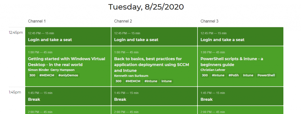 Machine generated alternative text:
12:4Spm
1:45pm
Channel 1
1245 PM — 15 min
Login and take a seat
1:00 PM — 45 min
Getting started with Windows Virtual
Desktop - in the real world
Simon Binder Gerry Hampson
300 #MEMCM #on1yDemos
1:45 PM
— 15 min
Break
2:00 PM
— 45 min
Tuesday, 8/25/2020
Channel 2
1245 PM — 15 min
Login and take a seat
1:00 PM — 45 min
Back to basics, best practices for
application deployment using SCCM
Channel 3
1245 PM — 15 min
Login and take a seat
1:00 PM — 45 min
PowerShell scripts & intune - a
and Intune
Kenneth van Surksum
300 #MEMCM #lntune
1:45 PM
— 15 min
Break
2:00 PM
— 45 min
beginners guide
Christian Lehrer
300 #1ntune *Posh
1:45 PM
— 15 min
Break
2:00 PM
— 45 min
Intune
PowerShell
Intune