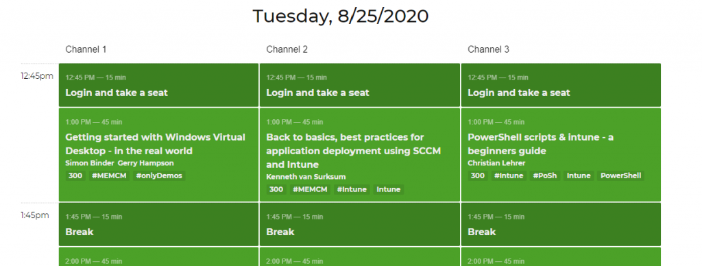 Machine generated alternative text:
12:4Spm 
1:45pm 
Channel 1 
1245 PM — 15 min 
Login and take a seat 
1:00 PM — 45 min 
Getting started with Windows Virtual 
Desktop - in the real world 
Simon Binder Gerry Hampson 
300 #MEMCM #on1yDemos 
1:45 PM 
— 15 min 
Break 
2:00 PM 
— 45 min 
Tuesday, 8/25/2020 
Channel 2 
1245 PM — 15 min 
Login and take a seat 
1:00 PM — 45 min 
Back to basics, best practices for 
application deployment using SCCM 
Channel 3 
1245 PM — 15 min 
Login and take a seat 
1:00 PM — 45 min 
PowerShell scripts & intune - a 
and Intune 
Kenneth van Surksum 
300 #MEMCM #lntune 
1:45 PM 
— 15 min 
Break 
2:00 PM 
— 45 min 
beginners guide 
Christian Lehrer 
300 #1ntune *Posh 
1:45 PM 
— 15 min 
Break 
2:00 PM 
— 45 min 
Intune 
PowerShell 
Intune 