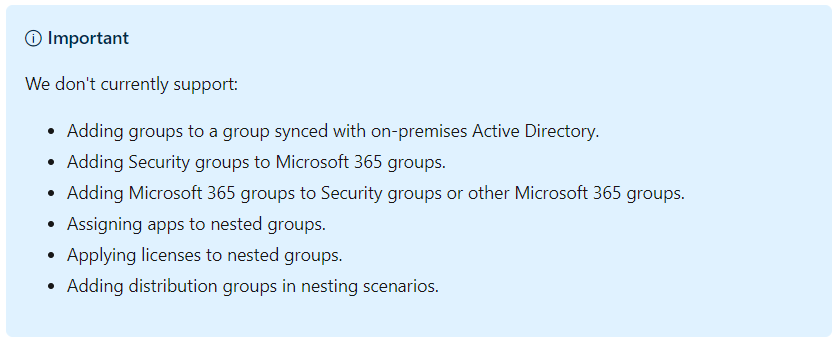 O Important 
We don't currently support: 
Adding groups to a group synced with on-premises Active Directory. 
Adding Security groups to Microsoft 365 groups. 
Adding Microsoft 365 groups to Security groups or other Microsoft 365 groups. 
Assigning apps to nested groups. 
Applying licenses to nested groups. 
Adding distribution groups in nesting scenarios. 