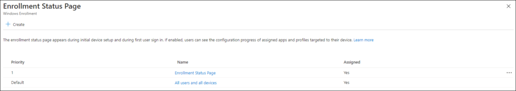 Enrollment Status Page 
Windows Enrollment 
Create 
The enrollment status page appears during initial device setup and during first user sign in. If enabled, users can see the configuration progress of assigned apps and profiles targeted to their device. Learn more 
x 
Priority 
Default 
Name 
Enrollment Status Page 
All users and all devices 
Assigned 