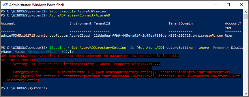 Administrator: Windows PowerSheII 
PS C: import - module AzureADPrevieea 
PS C: AzureADPreview\Connect-AzureAD 
c count 
admin@M365xIß2715.onmicrosoft . com 
ps Ssetting = 
-Value "Group.unified" 
- EQ).id 
Get - rectory-setting 
Cannot dint argument to parameter 
. Setting -Id (Get rectory-setting -Property 
Environment Tenant Id 
Azurecloud 126de6ea-ffb9-445e- 
Get -Az ureADDi rectorySett i ng 
TenantDomain 
Account T 
ype 
a91f-2d49eaf15ßde M365xIø2715.onmicrosoft . com User 
Id (Get-AzureADDirectorySetting I where 
Displa 
- Property 
'It' it is null. 
+ Categorylnfo 
+ FullyQuaIifiedErrorId 
rectory-setting 
. In;.'slitüsts: (:) [Get-AzureADDi rectory-setting], PsrsmeterSintingVsIitstionExce;tion 
. ,microsoft . D;en . MSC-rs;hSets .C-et 