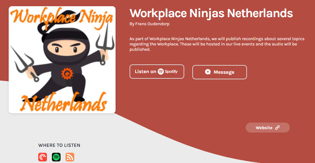 Wor 
wcher unds 
WHERE TO LISTEN 
Workplace Ninjas Netherlands 
By Frans Oudendorp 
As part of Workplace Ninjas Netherlands. we will publish recordings about several topics 
regarding the Workplace. These will be hosted in our live events and the audio will be 
published. 
Listen on O spotify 
O Message 
Website 