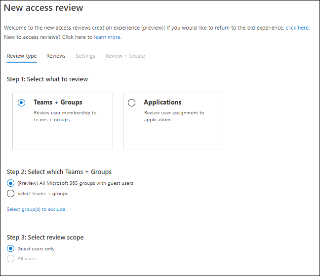 New access review 
Welcome to the new access reviews creation experience (preview)! It would like to return to the old experience, click here. 
New to access reviews? Click here to learn more. 
uest 
Review type 
Reviews 
Settings 
Review Create 
Step 1: Select what to review 
@ Teams + Groups 
to 
teams + grmaps 
Step 2: Select which Teams + Groups 
All groups with g 
o 
Seet tesm 
s + gmups 
Select group(s) to 
Step 3: Select review scope 
@ Guut cnly 
All uærs 
C) 
Applications 
to 
—pplicstions 