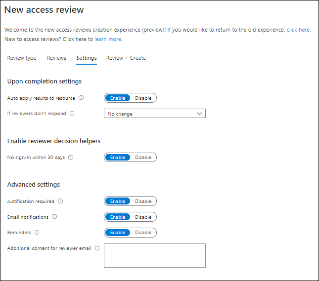 New access review 
Welcome to the new access reviews creation experience (preview)! It would like to return to the old experience, click here. 
New to access reviews? Click here to learn more. 
e m sil 
Addition—I content for 
Review type 
Reviews 
Settings Review Create 
Upon completion settings 
Auto apply rewlts to 
L' don't CJ 
Enable reviewer decision helpers 
No sigr.ln within 30 O 
Advanced settings 
Email notificat& 