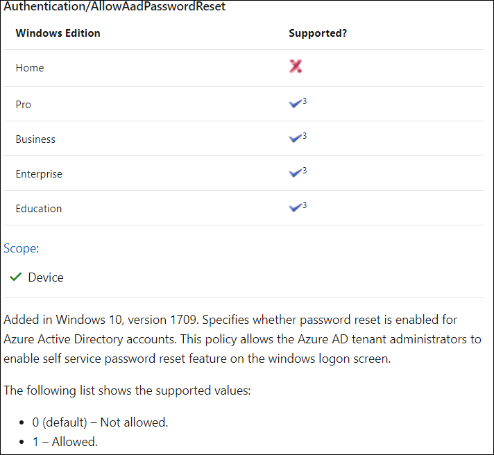 Aut entication/A owAa Passwo 
Windows Edition 
Home 
pro 
Business 
Enterprise 
Education 
Scope: 
v' Device 
Reset 
Supported? 
€3 
€3 
€3 
€3 
Added in Windows 10, version 1709. Specifies whether password reset is enabled for 
Azure Active Directory accounts. This policy allows the Azure AD tenant administrators to 
enable self service password reset feature on the windows logon screen. 
The following list shows the supported values: 
0 (default) — Not allowed. 
• 1 — Allowed. 