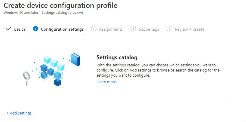 Create device configuration profile 
Windows 10 and later - Settings catalog (preview) 
V Basics Configuration settings 
@ Assignments 
@ Scope tags 
@ Review + create 
Settings catalog 
With the settings catalog, you can choose which settings you want to 
configure. Click an Add settings to browse or search the catalog for the 
settings you want to configure. 
Learn mare 
+ Add settings 