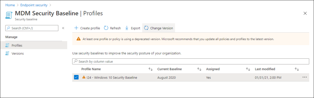 Home > Endpoint security > 
MDM Security Baseline I Profiles 
x 
Security baseline 
P Search (Ctrl+/) 
Manage 
Profiles 
Versions 
Create profile C_) Refresh Export Change Version 
At least one profile or policy is using a deprecated version. Microsoft recommends thatyou update all policies and profiles to the latestversion. 
use security baselines to improve the security pasture of your organization. 
p Search by calumn value 
Profile Name 
124 - Windows 1 0 Security Baseline 
Current Baseline 
August 2020 
Assigned 
Last modified 
01/31/21, 2:00 PM 