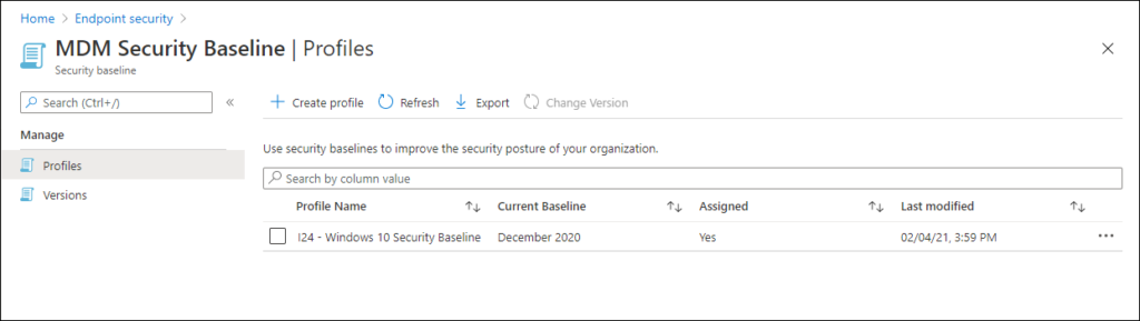 Home > Endpoint security > 
MDM Security Baseline I Profiles 
x 
Security baseline 
P Search (Ctrl+/) 
Manage 
Profiles 
Versions 
Create profile C_) Refresh Export 
Change Version 
use security baselines to improve the security pasture of your organization. 
p Search by calumn value 
Profile Name 
124 - Windows 10 Security Baseline 
Current Baseline 
December 2020 
Assigned 
Last modified 
02/04/21, 3:59 PM 
